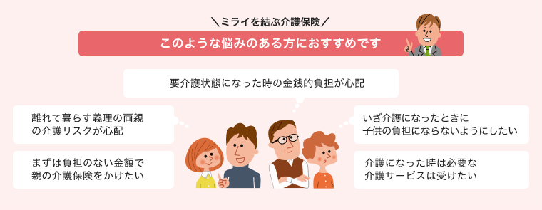 ＼ ミライを結ぶ介護保険 ／ このような悩みのある方におすすめです 「要介護状態になった時の金銭的負担が心配」「離れて暮らす義理の両親の介護リスクが心配」「まずは負担のない金額で親の介護保険をかけたい」「いざ介護になったときに子供の負担にならないようにしたい」「介護になった時は必要な介護サービスは受けたい」