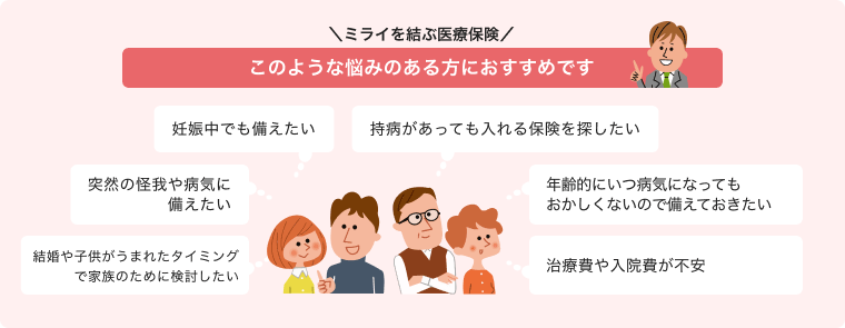 ＼ ミライを結ぶ医療保険 ／ このような悩みのある方におすすめです 「妊娠中でも備えたい」「突然の怪我や病気に備えたい」「結婚や子供がうまれたタイミングで家族のために検討したい」「持病があっても入れる保険を探したい」「年齢的にいつ病気になってもおかしくないので備えておきたい」「治療費や入院費が不安」